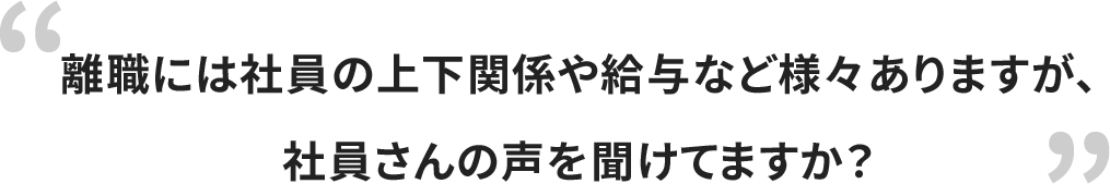 離職には社員の上下関係や給与など様々ありますが、社員さんの声を聞けていますか？